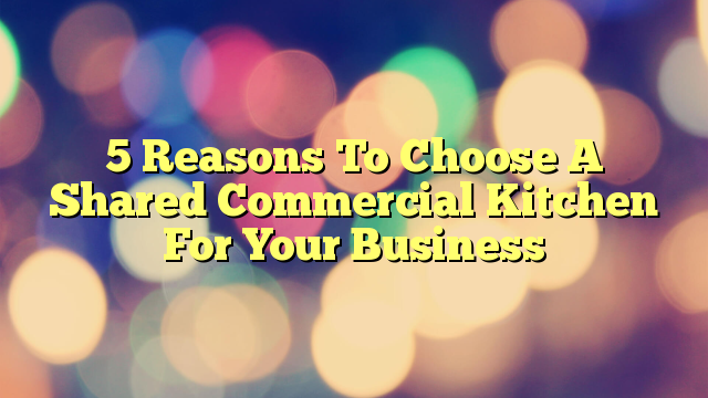 5 Reasons To Choose A Shared Commercial Kitchen For Your Business