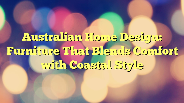 Australian Home Design: Furniture That Blends Comfort with Coastal Style