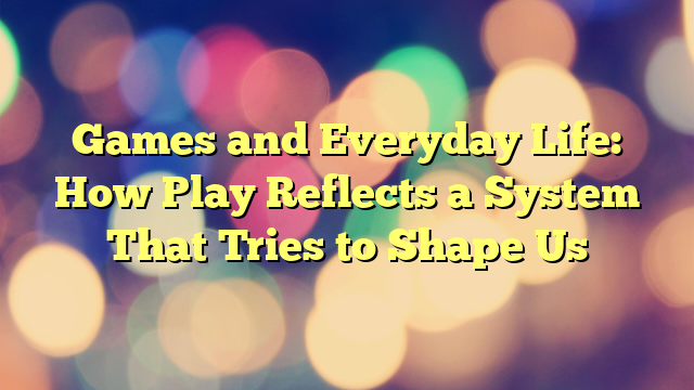 Games and Everyday Life: How Play Reflects a System That Tries to Shape Us